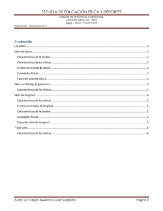 ESCUELA DE EDUCACIÓN FÍSICA Y DEPORTES 
MANUAL DE PRÁCTICAS Y EJERCICIOS. 
Microsoft Office Ver. 2010 
Word – Excel – Power Point 
Asignatura.- Computación I 
Autor: Lic. Edgar Lawrence Cussin Delgado Página 2 
Contenido 
Los saltos ....................................................................................................................................................................3 
Salto de altura ............................................................................................................................................................3 
Características de la prueba ...................................................................................................................................3 
Características de los atletas ..................................................................................................................................3 
Errores en el salto de altura ...................................................................................................................................3 
Cualidades físicas ....................................................................................................................................................3 
Fases del salto de altura .........................................................................................................................................4 
Salto con Pértiga (o garrocha) ....................................................................................................................................4 
Características de los atletas ..................................................................................................................................4 
Salto de longitud .........................................................................................................................................................4 
Características de los atletas ..................................................................................................................................5 
Errores en el salto de longitud ...............................................................................................................................5 
Características de la prueba ...................................................................................................................................5 
Cualidades físicas ....................................................................................................................................................5 
Fases del salto de Longitud ....................................................................................................................................5 
Triple salto ..................................................................................................................................................................6 
Características de los atletas ..................................................................................................................................6 
 