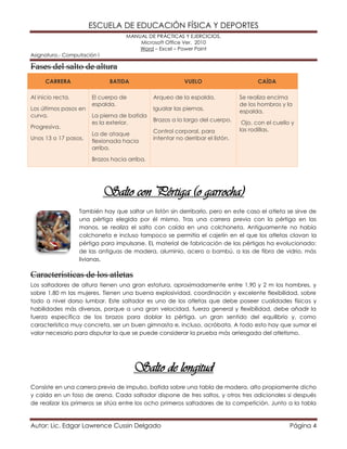 ESCUELA DE EDUCACIÓN FÍSICA Y DEPORTES 
MANUAL DE PRÁCTICAS Y EJERCICIOS. 
Microsoft Office Ver. 2010 
Word – Excel – Power Point 
Asignatura.- Computación I 
Autor: Lic. Edgar Lawrence Cussin Delgado Página 4 
Fases del salto de altura CARRERA BATIDA VUELO CAÍDA Al inicio recta. Los últimos pasos en curva. Progresiva. Unos 13 o 17 pasos. El cuerpo de espalda. La pierna de batida es la exterior. La de ataque flexionada hacia arriba. Brazos hacia arriba. Arqueo de la espalda. Igualar las piernas. Brazos a lo largo del cuerpo. Control corporal, para intentar no derribar el listón. Se realiza encima de los hombros y la espalda. Ojo, con el cuello y las rodillas. 
Salto con Pértiga (o garrocha) 
También hay que saltar un listón sin derribarlo, pero en este caso el atleta se sirve de una pértiga elegida por él mismo. Tras una carrera previa con la pértiga en las manos, se realiza el salto con caída en una colchoneta. Antiguamente no había colchoneta e incluso tampoco se permitía el cajetín en el que los atletas clavan la pértiga para impulsarse. EL material de fabricación de las pértigas ha evolucionado: de las antiguas de madera, aluminio, acero o bambú, a las de fibra de vidrio, más livianas. 
Características de los atletas 
Los saltadores de altura tienen una gran estatura, aproximadamente entre 1,90 y 2 m los hombres, y sobre 1,80 m las mujeres. Tienen una buena explosividad, coordinación y excelente flexibilidad, sobre todo a nivel dorso lumbar. Este saltador es uno de los atletas que debe poseer cualidades físicas y habilidades más diversas, porque a una gran velocidad, fuerza general y flexibilidad, debe añadir la fuerza específica de los brazos para doblar la pértiga, un gran sentido del equilibrio y, como característica muy concreta, ser un buen gimnasta e, incluso, acróbata. A todo esto hay que sumar el valor necesario para disputar la que se puede considerar la prueba más arriesgada del atletismo. 
Salto de longitud 
Consiste en una carrera previa de impulso, batida sobre una tabla de madera, alto propiamente dicho y caída en un foso de arena. Cada saltador dispone de tres saltos, y otros tres adicionales si después de realizar los primeros se sitúa entre los ocho primeros saltadores de la competición. Junto a la tabla  