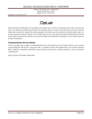 ESCUELA DE EDUCACIÓN FÍSICA Y DEPORTES 
MANUAL DE PRÁCTICAS Y EJERCICIOS. 
Microsoft Office Ver. 2010 
Word – Excel – Power Point 
Asignatura.- Computación I 
Autor: Lic. Edgar Lawrence Cussin Delgado Página 6 
Triple salto 
Tienes bastantes similitudes con la longitud al tratarse de un salto en extensión para caer en el foso de arena. La tabla de batida es igual que la de longitud, pero se coloca más lejos de la zona de caída. El triple salto consiste en realizar tres saltos seguidos, de forma que en el primero el atleta debe caer con el mismo pie que realizo la batida, y en el segundo con otro, que servirá de pie de batida para iniciar el tercer salto El número de intentos, así como el criterio para decidir el vencedor, son los mismos que en el salto de longitud. 
Características de los atletas 
Al ser la prueba que castiga considerablemente las articulaciones por el fuerte impacto que supone cada recepción del primer y segundo salto, un triplista de alto nivel debe tener una buena madurez física. Además, necesitará velocidad, gran potencia de piernas, sentido del ritmo y una muy buena coordinación. 
Lessly Johanna Gonzalez Valenzuela. 
