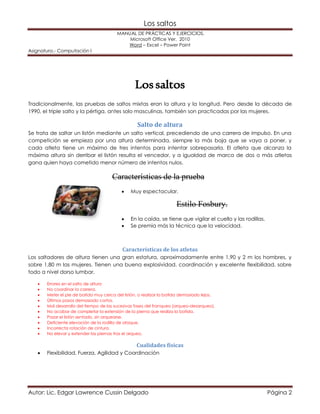 Los saltos 
MANUAL DE PRÁCTICAS Y EJERCICIOS. 
Microsoft Office Ver. 2010 
Word – Excel – Power Point 
Asignatura.- Computación I 
Los saltos 
Tradicionalmente, las pruebas de saltos mixtas eran la altura y la longitud. Pero desde la década de 
1990, el triple salto y la pértiga, antes solo masculinas, también son practicadas por las mujeres. 
Salto de altura 
Se trata de saltar un listón mediante un salto vertical, precediendo de una carrera de impulso. En una 
competición se empieza por una altura determinada, siempre la más baja que se vaya a poner, y 
cada atleta tiene un máximo de tres intentos para intentar sobrepasarla. El atleta que alcanza la 
máxima altura sin derribar el listón resulta el vencedor, y a igualdad de marca de dos o más atletas 
gana quien haya cometido menor número de intentos nulos. 
Características de la prueba 
 Muy espectacular. 
Estilo Fosbury. 
 En la caída, se tiene que vigilar el cuello y las rodillas. 
 Se premia más la técnica que la velocidad. 
Características de los atletas 
Los saltadores de altura tienen una gran estatura, aproximadamente entre 1,90 y 2 m los hombres, y 
sobre 1,80 m las mujeres. Tienen una buena explosividad, coordinación y excelente flexibilidad, sobre 
todo a nivel dorso lumbar. 
 Errores en el salto de altura 
 No coordinar la carrera. 
 Meter el pie de batida muy cerca del listón, o realizar la batida demasiado lejos. 
 Últimos pasos demasiado cortos. 
 Mal desarrollo del tiempo de las sucesivas fases del franqueo (arqueo-desarqueo). 
 No acabar de completar la extensión de la pierna que realiza la batida. 
 Pasar el listón sentado, sin arquearse. 
 Deficiente elevación de la rodilla de ataque. 
 Incorrecta rotación de cintura. 
 No elevar y extender las piernas tras el arqueo. 
Cualidades físicas 
 Flexibilidad, Fuerza, Agilidad y Coordinación 
Autor: Lic. Edgar Lawrence Cussin Delgado Página 2 
 