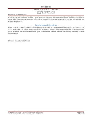 Los saltos 
MANUAL DE PRÁCTICAS Y EJERCICIOS. 
Microsoft Office Ver. 2010 
Word – Excel – Power Point 
Asignatura.- Computación I 
el mismo pie que realizo la batida, y en el segundo con otro, que servirá de pie de batida para iniciar el 
tercer salto El número de intentos, así como el criterio para decidir el vencedor, son los mismos que en 
el salto de longitud. 
Características de los atletas 
Al ser la prueba que castiga considerablemente las articulaciones por el fuerte impacto que supone 
cada recepción del primer y segundo salto, un triplista de alto nivel debe tener una buena madurez 
física. Además, necesitará velocidad, gran potencia de piernas, sentido del ritmo y una muy buena 
coordinación. 
Christian Josue Estrada Meraz 
Autor: Lic. Edgar Lawrence Cussin Delgado Página 5 
