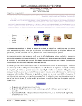 ESCUELA DE EDUCACIÓN FÍSICA Y DEPORTES 
MANUAL DE PRÁCTICAS Y EJERCICIOS. 
Microsoft Office Ver. 2010 
Word – Excel – Power Point 
Asignatura.- Computación I 
Autor: Lic. Edgar Lawrence Cussin Delgado Página 2 
y las pruebas de individuales del campeonato de Europa. La modalidad de conjuntos paso de ser realizada de seis gimnastas y una reserva a cinco gimnastas y una reserva. 
En 1996 se aprueba la modalidad de conjuntos en el calendario olímpico, haciendo el debut en los juegos de Atlanta. El título lo obtuvo la escuadra de España, quien iba respaldada con un oro obtenido en el Mundial de 1995 en Viena, seguida por Bulgaria –plata– y Rusia –bronce–, respectivamente. 
La Federación Internacional de Gimnasia sólo reconoce la modalidad femenina. En Asia la categoría masculina se empezó a popularizar a partir de los años 70, culminando en la celebración del primer Mundial de gimnasia rítmica masculina en 2003. En occidente, algunas federaciones como la española han aprobado también dicha modalidad. 
Aparatos 
 Cuerda 
 Aro 
 Pelota 
 Mazas 
 Cinta Sistema de puntuación 
La nota final de un ejercicio se obtiene de la suma de las notas de composición y ejecución, cada una con un valor máximo de 10 puntos, por lo que la puntuación final será de un máximo de 20 puntos. Además son penalizados, restando puntos a la nota final, determinados errores cometidos por la gimnasta. 
La nota de composición está compuesta por la suma de: dificultad corporal (saltos, equilibrios y rotaciones), combinación de pasos rítmicos combinados con los grupos técnicos fundamentales específicos de cada aparato y elementos de los otros grupos técnicos del aparato, elementos dinámicos con rotación y lanzamiento (comúnmente conocidos como riesgos) y la maestría de aparato. 
La nota de ejecución valora la corrección en todos los elementos a nivel musical, de técnica corporal y de técnica con el aparato. En ella se distinguen: las faltas artísticas y las faltas técnicas. En la primera, se valora la unidad de la composición, la música del ejercicio, la expresión corporal y la variedad en la utilización del espacio, entre otros; por otro lado, en el componente técnico se valoran aspectos como la técnica de los movimientos corporales, la técnica base del aparato, la igualdad del trabajo con la mano izquierda/derecha durante el ejercicio, etcétera. Los errores con respecto al modelo perfecto de realización se van acumulando y sumando, lo que al final se resta al valor de partida (un 10 representa una ejecución perfecta igual al modelo a seguir, sin ningún error). Penalizaciones 
1. El aparato debe estar siempre en movimiento. 
2. El ejercicio debe finalizar en el momento exacto en que acaba la música con que se acompañó la ejecución. 
3. El grado de dificultad se debe presentar en el implemento, o bien, en los movimientos de la gimnasta, pero siempre debe existir.  