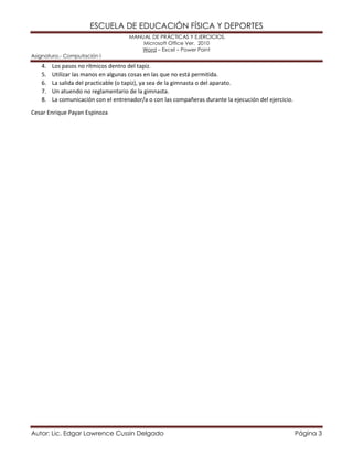 ESCUELA DE EDUCACIÓN FÍSICA Y DEPORTES 
MANUAL DE PRÁCTICAS Y EJERCICIOS. 
Microsoft Office Ver. 2010 
Word – Excel – Power Point 
Asignatura.- Computación I 
Autor: Lic. Edgar Lawrence Cussin Delgado Página 3 
4. Los pasos no rítmicos dentro del tapiz. 
5. Utilizar las manos en algunas cosas en las que no está permitida. 
6. La salida del practicable (o tapiz), ya sea de la gimnasta o del aparato. 
7. Un atuendo no reglamentario de la gimnasta. 
8. La comunicación con el entrenador/a o con las compañeras durante la ejecución del ejercicio. 
Cesar Enrique Payan Espinoza 
