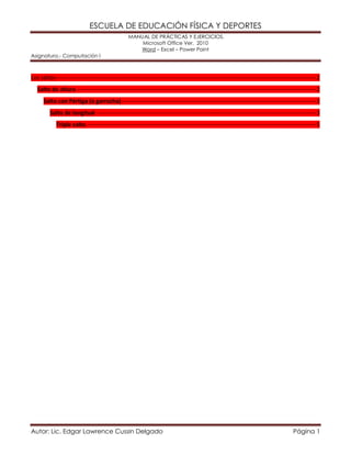 ESCUELA DE EDUCACIÓN FÍSICA Y DEPORTES 
MANUAL DE PRÁCTICAS Y EJERCICIOS. 
Microsoft Office Ver. 2010 
Word – Excel – Power Point 
Asignatura.- Computación I 
Autor: Lic. Edgar Lawrence Cussin Delgado Página 1 
Los saltos --------------------------------------------------------------------------------------------------------------------------------------- 2 Salto de altura ---------------------------------------------------------------------------------------------------------------------------- 2 Salto con Pértiga (o garrocha) ----------------------------------------------------------------------------------------------------- 3 Salto de longitud ------------------------------------------------------------------------------------------------------------------- 3 Triple salto ----------------------------------------------------------------------------------------------------------------------- 5 
 