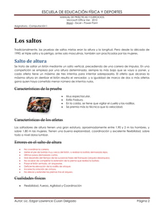 ESCUELA DE EDUCACIÓN FÍSICA Y DEPORTES 
MANUAL DE PRÁCTICAS Y EJERCICIOS. 
Microsoft Office Ver. 2010 
Word – Excel – Power Point 
Asignatura.- Computación I 
Autor: Lic. Edgar Lawrence Cussin Delgado Página 2 
Los saltos 
Tradicionalmente, las pruebas de saltos mixtas eran la altura y la longitud. Pero desde la década de 1990, el triple salto y la pértiga, antes solo masculinas, también son practicadas por las mujeres. 
Salto de altura 
Se trata de saltar un listón mediante un salto vertical, precediendo de una carrera de impulso. En una competición se empieza por una altura determinada, siempre la más baja que se vaya a poner, y cada atleta tiene un máximo de tres intentos para intentar sobrepasarla. El atleta que alcanza la máxima altura sin derribar el listón resulta el vencedor, y a igualdad de marca de dos o más atletas gana quien haya cometido menor número de intentos nulos. 
Características de la prueba 
 Muy espectacular. 
 Estilo Fosbury. 
 En la caída, se tiene que vigilar el cuello y las rodillas. 
 Se premia más la técnica que la velocidad. 
Características de los atletas 
Los saltadores de altura tienen una gran estatura, aproximadamente entre 1,90 y 2 m los hombres, y sobre 1,80 m las mujeres. Tienen una buena explosividad, coordinación y excelente flexibilidad, sobre todo a nivel dorso lumbar. 
Errores en el salto de altura 
 No coordinar la carrera. 
 Meter el pie de batida muy cerca del listón, o realizar la batida demasiado lejos. 
 Últimos pasos demasiado cortos. 
 Mal desarrollo del tiempo de las sucesivas fases del franqueo (arqueo-desarqueo). 
 No acabar de completar la extensión de la pierna que realiza la batida. 
 Pasar el listón sentado, sin arquearse. 
 Deficiente elevación de la rodilla de ataque. 
 Incorrecta rotación de cintura. 
 No elevar y extender las piernas tras el arqueo. 
Cualidades físicas 
 Flexibilidad, Fuerza, Agilidad y Coordinación  
