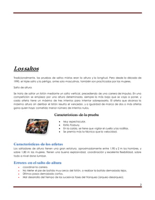 2 
Los saltos 
Tradicionalmente, las pruebas de saltos mixtas eran la altura y la longitud. Pero desde la década de 
1990, el triple salto y la pértiga, antes solo masculinas, también son practicadas por las mujeres. 
Salto de altura 
Se trata de saltar un listón mediante un salto vertical, precediendo de una carrera de impulso. En una 
competición se empieza por una altura determinada, siempre la más baja que se vaya a poner, y 
cada atleta tiene un máximo de tres intentos para intentar sobrepasarla. El atleta que alcanza la 
máxima altura sin derribar el listón resulta el vencedor, y a igualdad de marca de dos o más atletas 
gana quien haya cometido menor número de intentos nulos. 
Características de la prueba 
 Muy espectacular. 
 Estilo Fosbury. 
 En la caída, se tiene que vigilar el cuello y las rodillas. 
 Se premia más la técnica que la velocidad. 
Características de los atletas 
Los saltadores de altura tienen una gran estatura, aproximadamente entre 1,90 y 2 m los hombres, y 
sobre 1,80 m las mujeres. Tienen una buena explosividad, coordinación y excelente flexibilidad, sobre 
todo a nivel dorso lumbar. 
Errores en el salto de altura 
 coordinar la carrera. 
 No Meter el pie de batida muy cerca del listón, o realizar la batida demasiado lejos. 
 Últimos pasos demasiado cortos. 
 Mal desarrollo del tiempo de las sucesivas fases del franqueo (arqueo-desarqueo). 
 