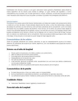 habilidades más diversas, porque a una gran velocidad, fuerza general y flexibilidad, debe añadir la 
fuerza específica de los brazos para doblar la pértiga, un gran sentido del equilibrio y, como 
característica muy concreta, ser un buen gimnasta e, incluso, acróbata. A todo esto hay que sumar el 
valor necesario para disputar la que se puede considerar la prueba más arriesgada del atletismo. 
Salto de longitud 
Consiste en una carrera previa de impulso, batida sobre una tabla de madera, alto propiamente dicho 
y caída en un foso de arena. Cada saltador dispone de tres saltos, y otros tres adicionales si después 
de realizar los primeros se sitúa entre los ocho primeros saltadores de la competición. Junto a la tabla 
de batida hay una tablilla cubierta de plastilina, hacia el foso. En la arena, los jueces miden desde la 
marca más retrasada dejada por el saltador, incluso si se trata de una mano o la espalda. Ningún salto 
puede considerarse como record u oficial si se ha logrado con un viento a favor de 2m/seg., aunque 
esto no afecte a la clasificación de la competición. Gana la prueba el atleta que logre el salto válido 
más largo. Si hay empate, el vencedor es quien tenga el mejor segundo salto. 
Características de los atletas 
Todos los grandes saltadores son buenos velocistas, lo que no necesariamente ocurre a la inversa. 
Además, los saltadores de longitud son fuertes, explosivos, con una excelente capacidad de impulso y 
buena elasticidad. 
4 
Errores en el salto de longitud 
 Hacer pasitos al acercarse a la tabla o realizar una carrera lenta. 
 Mirar la tabla en el momento de la batida. 
 Poca elevación de la pierna libre en la batida. 
 Desequilibrarse en la acción de vuelo. 
 No subir las piernas en la recogida. 
 Caer sentado, llevando la espalda atrás, apoyándose con una mano por detrás o aterrizando 
con los pies a diferentes niveles. 
 Describir en el aire una parábola demasiado alta en perjuicio de la longitud. 
Características de la prueba 
 Es ideal disponer de un foso con arena, pero no imprescindible. 
 Es muy importante la velocidad y la técnica. Los saltadores son grandes velocistas. 
 Los saltadores buenos tienen medida la carrera para evitar frenar la velocidad antes del salto. 
Cualidades físicas 
 Velocidad, flexibilidad, fuerza, agilidad y coordinación 
Fases del salto de Longitud 
 
