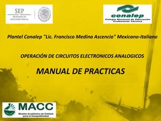 Plantel Conalep "Lic. Francisco Medina Ascencio" Mexicano-Italiano 
OPERACIÓN DE CIRCUITOS ELECTRONICOS ANALOGICOS 
MANUAL DE PRACTICAS 
 