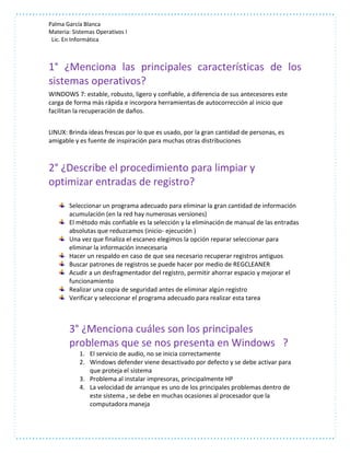 Palma García Blanca 
Materia: Sistemas Operativos I 
Lic. En Informática 
1° ¿Menciona las principales características de los 
sistemas operativos? 
WINDOWS 7: estable, robusto, ligero y confiable, a diferencia de sus antecesores este 
carga de forma más rápida e incorpora herramientas de autocorrección al inicio que 
facilitan la recuperación de daños. 
LINUX: Brinda ideas frescas por lo que es usado, por la gran cantidad de personas, es 
amigable y es fuente de inspiración para muchas otras distribuciones 
2° ¿Describe el procedimiento para limpiar y 
optimizar entradas de registro? 
Seleccionar un programa adecuado para eliminar la gran cantidad de información 
acumulación (en la red hay numerosas versiones) 
El método más confiable es la selección y la eliminación de manual de las entradas 
absolutas que reduzcamos (inicio- ejecución ) 
Una vez que finaliza el escaneo elegimos la opción reparar seleccionar para 
eliminar la información innecesaria 
Hacer un respaldo en caso de que sea necesario recuperar registros antiguos 
Buscar patrones de registros se puede hacer por medio de REGCLEANER 
Acudir a un desfragmentador del registro, permitir ahorrar espacio y mejorar el 
funcionamiento 
Realizar una copia de seguridad antes de eliminar algún registro 
Verificar y seleccionar el programa adecuado para realizar esta tarea 
3° ¿Menciona cuáles son los principales 
problemas que se nos presenta en Windows ? 
1. El servicio de audio, no se inicia correctamente 
2. Windows defender viene desactivado por defecto y se debe activar para 
que proteja el sistema 
3. Problema al instalar impresoras, principalmente HP 
4. La velocidad de arranque es uno de los principales problemas dentro de 
este sistema , se debe en muchas ocasiones al procesador que la 
computadora maneja 
 