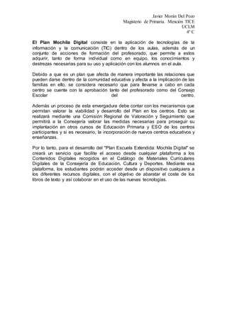 Javier Morán Del Pozo
Magisterio de Primaria. Mención TICE
UCLM
4º C
El Plan Mochila Digital consiste en la aplicación de tecnologías de la
información y la comunicación (TIC) dentro de los aulas, además de un
conjunto de acciones de formación del profesorado, que permite a estos
adquirir, tanto de forma individual como en equipo, los conocimientos y
destrezas necesarias para su uso y aplicación con los alumnos en el aula.
Debido a que es un plan que afecta de manera importante las relaciones que
pueden darse dentro de la comunidad educativa y afecta a la implicación de las
familias en ello, se considera necesario que para llevarse a cabo en cada
centro se cuente con la aprobación tanto del profesorado como del Consejo
Escolar del centro.
Además un proceso de esta envergadura debe contar con los mecanismos que
permitan valorar la viabilidad y desarrollo del Plan en los centros. Esto se
realizará mediante una Comisión Regional de Valoración y Seguimiento que
permitirá a la Consejería valorar las medidas necesarias para proseguir su
implantación en otros cursos de Educación Primaria y ESO de los centros
participantes y si es necesario, la incorporación de nuevos centros educativos y
enseñanzas.
Por lo tanto, para el desarrollo del "Plan Escuela Extendida: Mochila Digital" se
creará un servicio que facilite el acceso desde cualquier plataforma a los
Contenidos Digitales recogidos en el Catálogo de Materiales Curriculares
Digitales de la Consejería de Educación, Cultura y Deportes. Mediante esa
plataforma, los estudiantes podrán acceder desde un dispositivo cualquiera a
los diferentes recursos digitales, con el objetivo de abaratar el coste de los
libros de texto y así colaborar en el uso de las nuevas tecnologías.
 