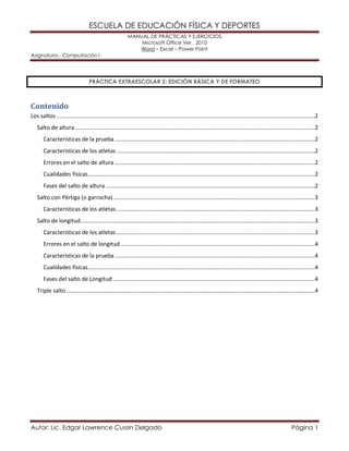 ESCUELA DE EDUCACIÓN FÍSICA Y DEPORTES
MANUAL DE PRÁCTICAS Y EJERCICIOS.
Microsoft Office Ver. 2010
Word – Excel – Power Point
Asignatura.- Computación I
Autor: Lic. Edgar Lawrence Cussin Delgado Página 1
PRÁCTICA EXTRAESCOLAR 2: EDICIÓN BÁSICA Y DE FORMATEO
Contenido
Los saltos ....................................................................................................................................................................2
Salto de altura ........................................................................................................................................................2
Características de la prueba ...............................................................................................................................2
Características de los atletas..............................................................................................................................2
Errores en el salto de altura ...............................................................................................................................2
Cualidades físicas................................................................................................................................................2
Fases del salto de altura.....................................................................................................................................2
Salto con Pértiga (o garrocha)................................................................................................................................3
Características de los atletas..............................................................................................................................3
Salto de longitud.....................................................................................................................................................3
Características de los atletas..............................................................................................................................3
Errores en el salto de longitud ...........................................................................................................................4
Características de la prueba ...............................................................................................................................4
Cualidades físicas................................................................................................................................................4
Fases del salto de Longitud ................................................................................................................................4
Triple salto..............................................................................................................................................................4
 