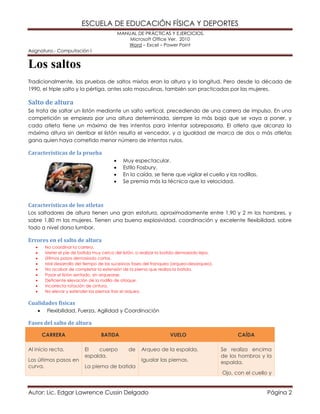 ESCUELA DE EDUCACIÓN FÍSICA Y DEPORTES
MANUAL DE PRÁCTICAS Y EJERCICIOS.
Microsoft Office Ver. 2010
Word – Excel – Power Point
Asignatura.- Computación I
Autor: Lic. Edgar Lawrence Cussin Delgado Página 2
Los saltos
Tradicionalmente, las pruebas de saltos mixtas eran la altura y la longitud. Pero desde la década de
1990, el triple salto y la pértiga, antes solo masculinas, también son practicadas por las mujeres.
Salto de altura
Se trata de saltar un listón mediante un salto vertical, precediendo de una carrera de impulso. En una
competición se empieza por una altura determinada, siempre la más baja que se vaya a poner, y
cada atleta tiene un máximo de tres intentos para intentar sobrepasarla. El atleta que alcanza la
máxima altura sin derribar el listón resulta el vencedor, y a igualdad de marca de dos o más atletas
gana quien haya cometido menor número de intentos nulos.
Características de la prueba
 Muy espectacular.
 Estilo Fosbury.
 En la caída, se tiene que vigilar el cuello y las rodillas.
 Se premia más la técnica que la velocidad.
Características de los atletas
Los saltadores de altura tienen una gran estatura, aproximadamente entre 1,90 y 2 m los hombres, y
sobre 1,80 m las mujeres. Tienen una buena explosividad, coordinación y excelente flexibilidad, sobre
todo a nivel dorso lumbar.
Errores en el salto de altura
 No coordinar la carrera.
 Meter el pie de batida muy cerca del listón, o realizar la batida demasiado lejos.
 Últimos pasos demasiado cortos.
 Mal desarrollo del tiempo de las sucesivas fases del franqueo (arqueo-desarqueo).
 No acabar de completar la extensión de la pierna que realiza la batida.
 Pasar el listón sentado, sin arquearse.
 Deficiente elevación de la rodilla de ataque.
 Incorrecta rotación de cintura.
 No elevar y extender las piernas tras el arqueo.
Cualidades físicas
 Flexibilidad, Fuerza, Agilidad y Coordinación
Fases del salto de altura
CARRERA BATIDA VUELO CAÍDA
Al inicio recta.
Los últimos pasos en
curva.
El cuerpo de
espalda.
La pierna de batida
Arqueo de la espalda.
Igualar las piernas.
Se realiza encima
de los hombros y la
espalda.
Ojo, con el cuello y
 