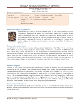 ESCUELA DE EDUCACIÓN FÍSICA Y DEPORTES
MANUAL DE PRÁCTICAS Y EJERCICIOS.
Microsoft Office Ver. 2010
Word – Excel – Power Point
Asignatura.- Computación I
Autor: Lic. Edgar Lawrence Cussin Delgado Página 3
Progresiva.
Unos 13 o 17 pasos.
es la exterior.
La de ataque
flexionada hacia
arriba.
Brazos hacia arriba.
Brazos a lo largo del cuerpo.
Control corporal, para
intentar no derribar el listón.
las rodillas.
Salto con Pértiga (o garrocha)
También hay que saltar un listón sin derribarlo, pero en este caso el atleta se sirve de
una pértiga elegida por él mismo. Tras una carrera previa con la pértiga en las
manos, se realiza el salto con caída en una colchoneta. Antiguamente no había
colchoneta e incluso tampoco se permitía el cajetín en el que los atletas clavan la
pértiga para impulsarse. EL material de fabricación de las pértigas ha evolucionado:
de las antiguas de madera, aluminio, acero o bambú, a las de fibra de vidrio, más
livianas.
Características de los atletas
Los saltadores de altura tienen una gran estatura, aproximadamente entre 1,90 y 2 m los hombres, y
sobre 1,80 m las mujeres. Tienen una buena explosividad, coordinación y excelente flexibilidad, sobre
todo a nivel dorso lumbar. Este saltador es uno de los atletas que debe poseer cualidades físicas y
habilidades más diversas, porque a una gran velocidad, fuerza general y flexibilidad, debe añadir la
fuerza específica de los brazos para doblar la pértiga, un gran sentido del equilibrio y, como
característica muy concreta, ser un buen gimnasta e, incluso, acróbata. A todo esto hay que sumar el
valor necesario para disputar la que se puede considerar la prueba más arriesgada del atletismo.
Salto de longitud
Consiste en una carrera previa de impulso, batida sobre una tabla de madera, alto propiamente dicho
y caída en un foso de arena. Cada saltador dispone de tres saltos, y otros tres adicionales si después
de realizar los primeros se sitúa entre los ocho primeros saltadores de la competición. Junto a la tabla
de batida hay una tablilla cubierta de plastilina, hacia el foso. En la arena, los jueces miden desde la
marca más retrasada dejada por el saltador, incluso si se trata de una mano o la espalda. Ningún salto
puede considerarse como record u oficial si se ha logrado con un viento a favor de 2m/seg., aunque
esto no afecte a la clasificación de la competición. Gana la prueba el atleta que logre el salto válido
más largo. Si hay empate, el vencedor es quien tenga el mejor segundo salto.
Características de los atletas
Todos los grandes saltadores son buenos velocistas, lo que no necesariamente ocurre a la inversa.
Además, los saltadores de longitud son fuertes, explosivos, con una excelente capacidad de impulso y
buena elasticidad.
 