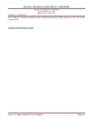 ESCUELA DE EDUCACIÓN FÍSICA Y DEPORTES
MANUAL DE PRÁCTICAS Y EJERCICIOS.
Microsoft Office Ver. 2010
Word – Excel – Power Point
Asignatura.- Computación I
Autor: Lic. Edgar Lawrence Cussin Delgado Página 5
física. Además, necesitará velocidad, gran potencia de piernas, sentido del ritmo y una muy buena
coordinación.
MARIA DEL CARMEN ORTIZ ESTRADA
 