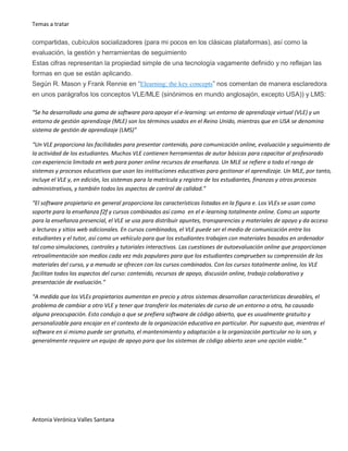 Temas a tratar
Antonia Verónica Valles Santana
compartidas, cubículos socializadores (para mi pocos en los clásicas plataformas), así como la
evaluación, la gestión y herramientas de seguimiento
Estas cifras representan la propiedad simple de una tecnología vagamente definido y no reflejan las
formas en que se están aplicando.
Según R. Mason y Frank Rennie en “Elearning: the key concepts” nos comentan de manera esclaredora
en unos parágrafos los conceptos VLE/MLE (sinónimos en mundo anglosajón, excepto USA)) y LMS:
“Se ha desarrollado una gama de software para apoyar el e-learning: un entorno de aprendizaje virtual (VLE) y un
entorno de gestión aprendizaje (MLE) son los términos usados en el Reino Unido, mientras que en USA se denomina
sistema de gestión de aprendizaje (LMS)”
“Un VLE proporciona las facilidades para presentar contenido, para comunicación online, evaluación y seguimiento de
la actividad de los estudiantes. Muchos VLE contienen herramientas de autor básicas para capacitar al profesorado
con experiencia limitada en web para poner online recursos de enseñanza. Un MLE se refiere a todo el rango de
sistemas y procesos educativos que usan las instituciones educativas para gestionar el aprendizaje. Un MLE, por tanto,
incluye el VLE y, en edición, los sistemas para la matrícula y registro de los estudiantes, finanzas y otros procesos
administrativos, y también todos los aspectos de control de calidad.”
“El software propietario en general proporciona las características listadas en la figura e. Los VLEs se usan como
soporte para la enseñanza f2f y cursos combinados así como en el e-learning totalmente online. Como un soporte
para la enseñanza presencial, el VLE se usa para distribuir apuntes, transparencias y materiales de apoyo y da acceso
a lecturas y sitios web adicionales. En cursos combinados, el VLE puede ser el medio de comunicación entre los
estudiantes y el tutor, así como un vehículo para que los estudiantes trabajen con materiales basados en ordenador
tal como simulaciones, controles y tutoriales interactivos. Las cuestiones de autoevaluación online que proporcionan
retroalimentación son medios cada vez más populares para que los estudiantes comprueben su comprensión de los
materiales del curso, y a menudo se ofrecen con los cursos combinados. Con los cursos totalmente online, los VLE
facilitan todos los aspectos del curso: contenido, recursos de apoyo, discusión online, trabajo colaborativo y
presentación de evaluación.”
“A medida que los VLEs propietarios aumentan en precio y otros sistemas desarrollan características deseables, el
problema de cambiar a otro VLE y tener que transferir los materiales de curso de un entorno a otra, ha causado
alguna preocupación. Esto condujo a que se prefiera software de código abierto, que es usualmente gratuito y
personalizable para encajar en el contexto de la organización educativa en particular. Por supuesto que, mientras el
software en sí mismo puede ser gratuito, el mantenimiento y adaptación a la organización particular no lo son, y
generalmente requiere un equipo de apoyo para que los sistemas de código abierto sean una opción viable.”
 