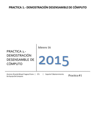 PRACTICA 1.- DEMOSTRACIÓN DESENSAMBLEDE CÓMPUTO
PRACTICA 1.-
DEMOSTRACIÓN
DESENSAMBLE DE
CÓMPUTO
febrero 16
2015
Alumno:RicardoMisael FragosoFlores | 2°G | Soporte Y Mantenimiento
De EquipoDe Computo Practica#1
 