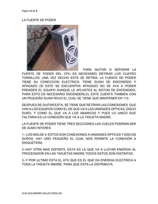 Página 4 de 5
ELSA ALEJANDRA VALLES PASILLAS
LA FUENTE DE PODER
PARA QUITAR O SEPARAR LA
FUENTE DE PODER DEL CPU ES NECESARIO RETIRAR LOS CUATRO
TORNILLOS, UNA VEZ HECHO ESTA SE RETIRA; LA FUENTE DE PODER
TIENE SU CONECCION ELECTRICA, TIENE SUISH DE ENCENDIDO Y
APAGADO (SI ESTE SE ENCUENTRA APAGADO NO SE AVA A PODER
PRENDER EL EQUIPO AUNQUE LE APLASTES AL BOTON DE ENCENDIDO,
PARA ESTO ES NECESARIO ENCENDERLO), ESTE CUENTA TAMBIEN CON
UN PEQUEÑO SUISH ROJO EL CUAL SE TIENE QUE MANTENER EN 110.
DESPUES DE QUITAR ESTA, SE TIENE QUE RETIRAR LAS CONEXIONES QUE
VAN A LOS EQUIPOS COMO EL DE QUE VA A LAS UNIDADES OPTICAS, DISCO
DURO, Y COMO EL QUE VA A LOS ABANICOS Y PUES LO UNICO QUE
FALTARIA ES LA CONEXIÓN QUE VA A LA TARJETA MADRE.
LA FUENTE DE PODER TIENE TRES SECCIONES LAS CUELES PODRIAN SER
DE SUMO INTERES:
1.- LOS MOLDE 4: ESTOS SON CONEXIONES A UNIDADES OPTICAS Y DISCOS
DUROS, HAY UNO PEQUEÑO EL CUAL NOS PERMITE LA CONEXIÓN A
DISQUETERA.
2.-HAY OTRA MAS DISTINTA, ESTA ES LA QUE VA A LLEVAR ENERGIA AL
PROCESADOR EN LAS TARJETAS MADRE TODOS ESTOS SON DISTINTOS.
3.-Y POR ULTIMO ESTA EL ATX QUE ES EL QUE DA ENERGIA ELECTRICA A
TODA LA TARJETA MADRE PARA QUE ESTA LA DISTRIBUYA.
 
