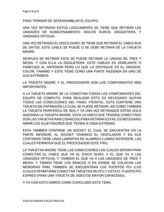 Página 5 de 5
ELSA ALEJANDRA VALLES PASILLAS
PARA TERMIAR DE DESENSAMBLAR EL EQUIPO..
UNA VEZ RETIRADO ESTOS LOGICAMENTE SE TIENE QUE RETIRAR LAS
UNIDADES DE ALMACENAMIENTO: DISCOS DUROS, DISQUETERA, Y
UNIDADES OPTICAS.
UNA VEZ RETIRADO EL DISCO DURO, SE TIENE QUE RETIRAR EL CABLE BUS
DE DATOS, ESTE CABLE SE PUEDE O SE DEBE RETIRAR DE LA TARJETA
MADRE.
DESPUES SE RETIRAR ESTE SE PUEDE RETIRAR LA UNIDAD DE TRES Y
MEDIA, Y CON ELLA LA DISQUETERA, ESTE CABLES ES SEMEJANTE O
PARECIDO AL ANTERIOR PERO LO QUE LO DISTINGUE ES EL GROSOR,
COLOR, TAMAÑO Y ESTE TIENE COMO UNA PARTE RAZGADA EN UNO DE
SUS EXTRAMOS.
LA TARJETA MADRE Y EL PROCESADOR SON LOS COMPONENTES MÁS
IMPORTANTES.
A LA TARJETA MADRE SE LE CONECTAN TODOS LOS COMPONENTES DEL
EQUIPO DE COMPUTO, PARA REALIZAR ESTO ES NECESARIO QUITAR
TODAS LAS CONECCIONES DEL PANEL FRONTAL; ESTA CONTIENE UNA
TARJETA DE EXPANSIÓN LA CUAL SE PUEDE RETIRAR, ASI COMO TAMBIEN
LA TARJETA PERIFERICA DE RED Y YA UNA VEZ RETIRADOS ESTOS SOLO
QUEDARA LA TARJETA MADRE. ESTA LO UNICO QUE TENDRIA CONECTADO
SON LAS TARJETAS RAM (2 BANCOS) PARA RETIRAR ESTAS, ES NECESARIO
ABRIR LOS SUJETADORES QUE TIENEN A CADA EXTREMO.
ESTA TAMBIEN CONTIENE UN SOCKET EL CUAL SE ENCUENTRA EN LA
PARTE INFERIOR, AL SOCKET TENEMOS EL VENTILADOR Y EN SUS
COSTADOS TIENE UNAS LAMINITAS DE ALUMINIO LLAMAS DICIPADOR, LAS
CUALES PERMITEN QUE EL PROCESADOR ESTE FRIO.
LA TARJETAA MADRE TIENE LAS CONECCIONES LAS CUALES SERIAN PARA
CONECTAR EL CABLE QUE VA AL DISCO DURO, Y EL QUE VA A LAS
UNIDADES OPTICAS, Y TAMBIEN EL QUE VA A LAS UNIDADES DE TRES Y
MEDIA; Y TAMIEN TIENE LOS BANCOS O EN DONDE SE COLOCAN LAS
MEMORIAS RAM, TAMBIEN SE ENCUENTRAN LOS PUERTOS PCI (LOS
CUALES PERMITIRAN CONECTAR TARJETAS DE PCI) Y ESTA EL PUERTO PCI
EXPRES (PARA UNA TARJETA DE VIDEO DE MAYOR CAPACIDAD).
Y YA CON ESTO DAMOS COMO CONCLUIDO ESTE TEMA.
 