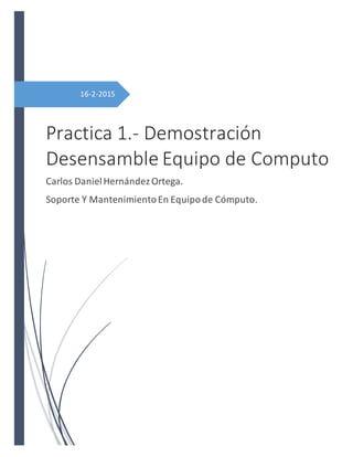 16-2-2015
Practica 1.- Demostración
Desensamble Equipo de Computo
Carlos DanielHernándezOrtega.
Soporte Y MantenimientoEn Equipode Cómputo.
 