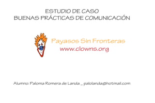 ESTUDIO DE CASO
BUENAS PRÁCTICAS DE COMUNICACIÓN
Payasos Sin Fronteras
www.clowns.org
Alumno: Paloma Romera de Landa _ palolanda@hotmail.com
 