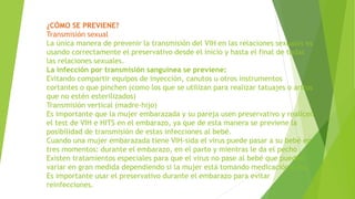 ¿CÓMO SE PREVIENE?
Transmisión sexual
La única manera de prevenir la transmisión del VIH en las relaciones sexuales es
usando correctamente el preservativo desde el inicio y hasta el final de todas
las relaciones sexuales.
La infección por transmisión sanguínea se previene:
Evitando compartir equipos de inyección, canutos u otros instrumentos
cortantes o que pinchen (como los que se utilizan para realizar tatuajes o aritos
que no estén esterilizados)
Transmisión vertical (madre-hijo)
Es importante que la mujer embarazada y su pareja usen preservativo y realicen
el test de VIH e HITS en el embarazo, ya que de esta manera se previene la
posibilidad de transmisión de estas infecciones al bebé.
Cuando una mujer embarazada tiene VIH-sida el virus puede pasar a su bebé en
tres momentos: durante el embarazo, en el parto y mientras le da el pecho
Existen tratamientos especiales para que el virus no pase al bebé que pueden
variar en gran medida dependiendo si la mujer está tomando medicación o no.
Es importante usar el preservativo durante el embarazo para evitar
reinfecciones.
 