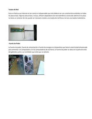 Tarjeta de Red
Estar en Red ya sea Internet es tan común e indispensable que esta debería ser una característica estándar en todas
las placas base. Algunas placas base, incluso, ofrecen adaptadores de red inalámbrica construido adentro Si la placa
no tiene un conector de red, puede ser necesario instalar una tarjeta de red física o tal vez una tarjeta inalámbrica.
Fuente de Poder
La fuente de poder, fuente de alimentación o fuente de energía es el dispositivo que tiene la electricidad almacenada
para alimentar a la computadora. En las computadoras de escritorio, la fuente de poder se ubica en la parte de atrás
del gabinete, junto a un ventilador que evita que se caliente.
 