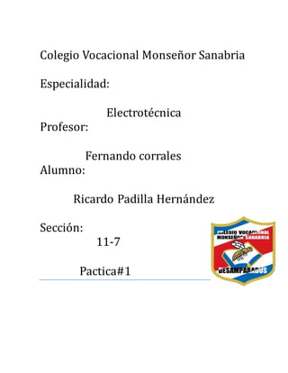 Colegio Vocacional Monsenor Sanabria
Especialidad:
Electrotecnica
Profesor:
Fernando corrales
Alumno:
Ricardo Padilla Hernandez
Seccion:
11-7
Pactica#1
 