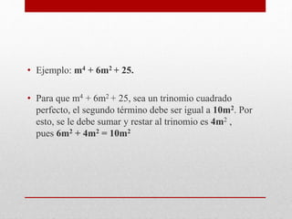 • Ejemplo: m4 + 6m2 + 25.
• Para que m4 + 6m2 + 25, sea un trinomio cuadrado
perfecto, el segundo término debe ser igual a 10m2. Por
esto, se le debe sumar y restar al trinomio es 4m2 ,
pues 6m2 + 4m2 = 10m2
 