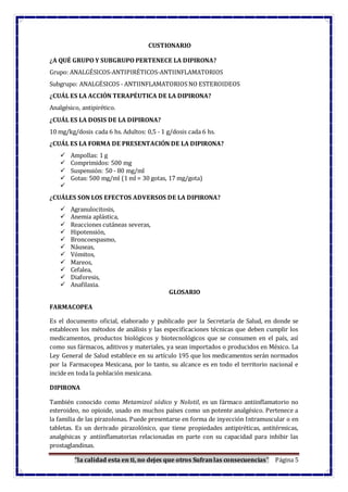 “la calidad esta en ti, no dejes que otros Sufranlas consecuencias” Página 5
CUSTIONARIO
¿A QUÉ GRUPO Y SUBGRUPO PERTENECE LA DIPIRONA?
Grupo: ANALGÉSICOS-ANTIPIRÉTICOS-ANTIINFLAMATORIOS
Subgrupo: ANALGÉSICOS - ANTIINFLAMATORIOS NO ESTEROIDEOS
¿CUÁL ES LA ACCIÓN TERAPÉUTICA DE LA DIPIRONA?
Analgésico, antipirético.
¿CUÁL ES LA DOSIS DE LA DIPIRONA?
10 mg/kg/dosis cada 6 hs. Adultos: 0,5 - 1 g/dosis cada 6 hs.
¿CUÁL ES LA FORMA DE PRESENTACIÓN DE LA DIPIRONA?
 Ampollas: 1 g
 Comprimidos: 500 mg
 Suspensión: 50 - 80 mg/ml
 Gotas: 500 mg/ml (1 ml = 30 gotas, 17 mg/gota)

¿CUÁLES SON LOS EFECTOS ADVERSOS DE LA DIPIRONA?
 Agranulocitosis,
 Anemia aplástica,
 Reacciones cutáneas severas,
 Hipotensión,
 Broncoespasmo,
 Náuseas,
 Vómitos,
 Mareos,
 Cefalea,
 Diaforesis,
 Anafilaxia.
GLOSARIO
FARMACOPEA
Es el documento oficial, elaborado y publicado por la Secretaría de Salud, en donde se
establecen los métodos de análisis y las especificaciones técnicas que deben cumplir los
medicamentos, productos biológicos y biotecnológicos que se consumen en el país, así
como sus fármacos, aditivos y materiales, ya sean importados o producidos en México. La
Ley General de Salud establece en su artículo 195 que los medicamentos serán normados
por la Farmacopea Mexicana, por lo tanto, su alcance es en todo el territorio nacional e
incide en toda la población mexicana.
DIPIRONA
También conocido como Metamizol sódico y Nolotil, es un fármaco antiinflamatorio no
esteroideo, no opioide, usado en muchos países como un potente analgésico. Pertenece a
la familia de las pirazolonas. Puede presentarse en forma de inyección Intramuscular o en
tabletas. Es un derivado pirazolónico, que tiene propiedades antipiréticas, antitérmicas,
analgésicas y antiinflamatorias relacionadas en parte con su capacidad para inhibir las
prostaglandinas.
 