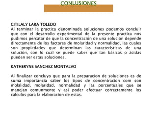 CITILALY LARA TOLEDO
Al terminar la practica denominada soluciones podemos concluir
que con el desarrollo experimental de la presente practica nos
pudimos percatar de que la concentración de una solución depende
directamente de los factores de molaridad y normalidad, las cuales
son propiedades que determinan las características de una
solución, con lo cual se puede saber que tan básicas o ácidas
pueden ser estas soluciones.
KATHERYNE SANCHEZ MONTALVO
Al finalizar concluyo que para la preparacion de soluciones es de
suma importancia saber los tipos de concentracion com son
molalidad, molaridad, normalidad y las porcentuales que se
manejan comunmente y asi poder efectuar correctamente los
calculos para la elaboracion de estas.
 