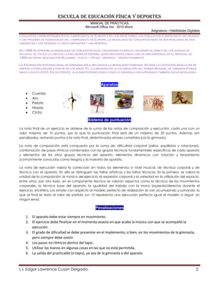 ESCUELA DE EDUCACIÓN FÍSICA Y DEPORTES
MANUAL DE PRÁCTICAS.
Microsoft Office Ver. 2010 Word.
Asignatura.- Habilidades Digitales
L.I. Edgar Lawrence Cussin Delgado. 2
conjuntos correspondientes al campeonato de Europa y en los años pares los conjuntos (campeonato del mundo)
y las pruebas de individuales del campeonato de Europa. La modalidad de conjuntos paso de ser realizada de seis
gimnastas y una reserva a cinco gimnastas y una reserva.
En 1996 se aprueba la modalidad de conjuntos en el calendario olímpico, haciendo el debut en los juegos de
Atlanta. El título lo obtuvo la escuadra de España, quien iba respaldada con un oro obtenido en el Mundial de
1995 en Viena, seguida por Bulgaria –plata– y Rusia –bronce–, respectivamente.
La Federación Internacional de Gimnasia sólo reconoce la modalidad femenina. En Asia la categoría masculina se
empezó a popularizar a partir de los años 70, culminando en la celebración del primer Mundial de gimnasia rítmica
masculina en 2003. En occidente, algunas federaciones como la española han aprobado también dicha modalidad.
Aparatos
 Cuerda
 Aro
 Pelota
 Mazas
 Cinta
Sistema de puntuación
La nota final de un ejercicio se obtiene de la suma de las notas de composición y ejecución, cada una con un
valor máximo de 10 puntos, por lo que la puntuación final será de un máximo de 20 puntos. Además son
penalizados, restando puntos a la nota final, determinados errores cometidos por la gimnasta.
La nota de composición está compuesta por la suma de: dificultad corporal (saltos, equilibrios y rotaciones),
combinación de pasos rítmicos combinados con los grupos técnicos fundamentales específicos de cada aparato
y elementos de los otros grupos técnicos del aparato, elementos dinámicos con rotación y lanzamiento
(comúnmente conocidos como riesgos) y la maestría de aparato.
La nota de ejecución valora la corrección en todos los elementos a nivel musical, de técnica corporal y de
técnica con el aparato. En ella se distinguen: las faltas artísticas y las faltas técnicas. En la primera, se valora la
unidad de la composición, la música del ejercicio, la expresión corporal y la variedad en la utilización del espacio,
entre otros; por otro lado, en el componente técnico se valoran aspectos como la técnica de los movimientos
corporales, la técnica base del aparato, la igualdad del trabajo con la mano izquierda/derecha durante el
ejercicio, etcétera. Los errores con respecto al modelo perfecto de realización se van acumulando y sumando, lo
que al final se resta al valor de partida (un 10 representa una ejecución perfecta igual al modelo a seguir, sin
ningún error).
Penalizaciones
1. El aparato debe estar siempre en movimiento.
2. El ejercicio debe finalizar en el momento exacto en que acaba la música con que se acompañó la
ejecución.
3. El grado de dificultad se debe presentar en el implemento, o bien, en los movimientos de la gimnasta,
pero siempre debe existir.
4. Los pasos no rítmicos dentro del tapiz.
5. Utilizar las manos en algunas cosas en las que no está permitida.
6. La salida del practicable (o tapiz), ya sea de la gimnasta o del aparato.
 