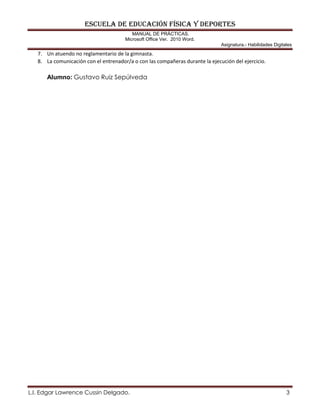 ESCUELA DE EDUCACIÓN FÍSICA Y DEPORTES
MANUAL DE PRÁCTICAS.
Microsoft Office Ver. 2010 Word.
Asignatura.- Habilidades Digitales
L.I. Edgar Lawrence Cussin Delgado. 3
7. Un atuendo no reglamentario de la gimnasta.
8. La comunicación con el entrenador/a o con las compañeras durante la ejecución del ejercicio.
Alumno: Gustavo Ruiz Sepúlveda
 