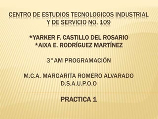 CENTRO DE ESTUDIOS TECNOLOGICOS INDUSTRIAL
Y DE SERVICIO NO. 109
*YARKER F. CASTILLO DEL ROSARIO
*AIXA E. RODRÍGUEZ MARTÍNEZ
3°AM PROGRAMACIÓN
M.C.A. MARGARITA ROMERO ALVARADO
D.S.A.U.P.O.O
PRACTICA 1
 