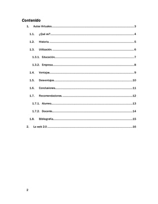 2
Contenido
1. Aulas Virtuales..........................................................................................................3
1.1. ¿Qué es?............................................................................................................4
1.2. Historia. .............................................................................................................5
1.3. Utilización. .........................................................................................................6
1.3.1. Educación.......................................................................................................7
1.3.2. Empresa.........................................................................................................8
1.4. Ventajas.............................................................................................................9
1.5. Desventajas.....................................................................................................10
1.6. Conclusiones....................................................................................................11
1.7. Recomendaciones. ..........................................................................................12
1.7.1. Alumno.........................................................................................................13
1.7.2. Docente........................................................................................................14
1.8. Bibliografía.......................................................................................................15
2. La web 2.0 ..............................................................................................................16
 