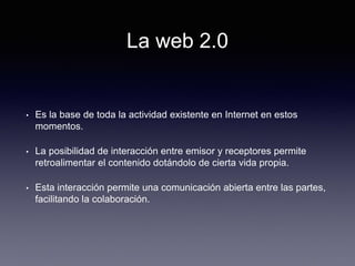 La web 2.0
• Es la base de toda la actividad existente en Internet en estos
momentos.
• La posibilidad de interacción entre emisor y receptores permite
retroalimentar el contenido dotándolo de cierta vida propia.
• Esta interacción permite una comunicación abierta entre las partes,
facilitando la colaboración.
 