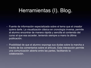 Herramientas (I). Blog.
• Fuente de información especializada sobre el tema que el creador
quiera darle. La visualización clásica en cronología inversa, permite
al alumno encontrar de manera rápida y sencilla el contenido del
curso al que esa acceder, teniendo siempre a mano la última
publicación.
• Posibilidad de que el alumno exponga sus dudas sobre la marcha a
través de los comentarios sobre el artículo. Esta interacción permite
una comunicación abierta entre las partes, facilitando la
colaboración.
 