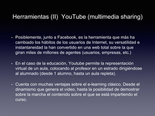 Herramientas (II) YouTube (multimedia sharing)Herramientas (II) YouTube (multimedia sharing)
• Posiblemente, junto a Facebook, es la herramienta que más ha
cambiado los hábitos de los usuarios de Internet, su versatilidad e
instantaneidad la han convertido en una web total sobre la que
giran miles de millones de agentes (usuarios, empresas, etc.)
• En el caso de la educación, Youtube permite la representación
virtual de un aula, colocando al profesor en un estrado dirigiéndose
al alumnado (desde 1 alumno, hasta un aula repleta).
• Cuenta con muchas ventajas sobre el e-learning clásico. Desde el
dinamismo que genera el vídeo, hasta la posibilidad de demostrar
sobre la marcha el contenido sobre el que se está impartiendo el
curso.
 