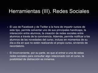 Herramientas (III). Redes Sociales
• El uso de Facebook y de Twitter a la hora de impartir cursos de
este tipo, permite solventar uno de sus principales handicaps, la
interacción entre alumnos, la creación de redes sociales entre
alumnos a través de la convivencia. Además, permite notificar a los
alumnos de las novedades del curso, incluso en momentos de su
día a día en que no estén realizando el propio curso, sirviendo de
recordatorio.
• El inconveniente, por su parte, es que al entrar a una de estas
redes sociales para consultar algo relacionado con el curso, la
posibilidad de distracción es inmensa.
 