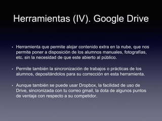 Herramientas (IV). Google Drive
• Herramienta que permite alojar contenido extra en la nube, que nos
permite poner a disposición de los alumnos manuales, fotografías,
etc. sin la necesidad de que este abierto al público.
• Permite también la sincronización de trabajos o prácticas de los
alumnos, depositándolos para su corrección en esta herramienta.
• Aunque también se puede usar Dropbox, la facilidad de uso de
Drive, sincronizada con tu correo gmail, la dota de algunos puntos
de ventaja con respecto a su competidor.
 