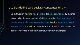Uso de #define para declarar constantes en C++
• La instrucción #define nos permite declarar constantes (y algunas
cosas más) de una manera rápida y sencilla. Hay que tener en
cuenta que al declarar constantes con #define debemos hacerlo
después de los #include para importar librerías pero antes de
declarar nuestras funciones y demás. Veamos un ejemplo:
 