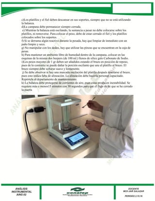 c)Los platillos y el fiel deben descansar en sus soportes, siempre que no se está utilizando
la balanza.
d)La campana debe permanecer siempre cerrada.
e) Mientras la balanza está oscilando, la sustancia a pesar no debe colocarse sobre los
platillos, ni removerse. Para colocar el peso, debe de estar cerrado el fiel y los platillos
colocados sobre los soportes.
f) Si se derrama algún reactivo durante la pesada, hay que limpiar de inmediato con un
paño limpio y seco.
g) No manipular con los dedos, hay que utilizar las pinzas que se encuentran en la caja de
pesas.
h) Para mantener un ambiente libre de humedad dentro de la campana, colocar en las
esquinas de la misma dos beepers (de 100 ml.) llenos de sílice galo Carbonato de Sodio.
i)Los pesos mayores de 1 gr deben ser añadidos estando el brazo en posición de reposo,
pues de lo contrario se puede dañar la porción oscilante que une el platillo al brazo. El
brazo siempre debe soltarse suave y lentamente.
j) Se debe observar si hay una marcada oscilación del platillo después desolarse el brazo,
pues esto indica falta de alineación. La alineación debe hacerla personal capacitado.
Repórtela al departamento de mantenimiento.
k) La balanza debe protegerse de corrientes de aire, pues estas producen inestabilidad. Se
requiere más o menos15 minutos con 30 segundos para que el flujo de de que se ha cerrado
la puerta
 