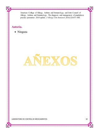 LABORATORIO DE CONTROL DE MEDICAMENTOS 10
American College of Allergy, Asthma and Immunology; and Joint Council of
Allergy, Asthma and Immunology. The diagnosis and management of anaphylaxis
practice parameter: 2010 update. J Allergy Clin Immunol. 2010;126:477-480.
Autoría.
 Ninguna
 