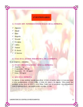 LABORATORIO DE CONTROL DE MEDICAMENTOS 8
1) CUALES SON NOMBRES COMERCIOALES DE LA DIPIRONA.
 Algiopiret
 Alpagil
 Ditral
 Integrobe
 Novacler
 Novalgina
 Unibios
 Trumeze
 D. drawer
 D. biocrom
2) CUAL ES LA ACCION TERAPEUTICA DE LA DPIRONA.
Es un analgésico, antipirético
3) EN QUE PRESENTACIONES VIENE LA DIPIRONA
 Ampollas: 1 gr
 Comprimidos: 500 mg
 Suspensión: 50 – 80 mg/ml
 Gotas: 500 mg/ml
4) QUE ES LA DIPIRONA
La dipirona es una medicina popular para aliviar el dolor en muchos países y se usa para tratar
el dolor postoperatorio, el dolor cólico, el dolor del cáncer y la migraña. Otros países han
prohibido su uso (p.ej. en EEUU y en el Reino Unido) por su asociación con enfermedades
como la agranulocitosis, que pueden poner en peligro la vida.
CUESTIONARIO
 