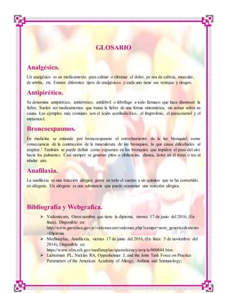 LABORATORIO DE CONTROL DE MEDICAMENTOS 9
GLOSARIO
Analgésico.
Un analgésico es un medicamento para calmar o eliminar el dolor, ya sea de cabeza, muscular,
de artrítis, etc. Existen diferentes tipos de analgésicos y cada uno tiene sus ventajas y riesgos.
Antipirético.
Se denomina antipirético, antitérmico, antifebril o febrífugo a todo fármaco que hace disminuir la
fiebre. Suelen ser medicamentos que tratan la fiebre de una forma sintomática, sin actuar sobre su
causa. Los ejemplos más comunes son el ácido acetilsalicílico, el ibuprofeno, el paracetamol y el
metamizol.
Broncoespasmos.
En medicina se entiende por broncoespasmo el estrechamiento de la luz bronquial como
consecuencia de la contracción de la musculatura de los bronquios, lo que causa dificultades al
respirar.1 También se puede definir como espasmos en los bronquios que impiden el paso del aire
hacia los pulmones. Casi siempre se generan pitos o sibilancias, disnea, dolor en el tórax o tos al
inhalar aire.
Anafilaxia.
La anafilaxia es una reacción alérgica grave en todo el cuerpo a un químico que se ha convertido
en alérgeno. Un alérgeno es una substancia que puede ocasionar una reacción alérgica.
Bibliografía y Webgrafica.
 Vademécum, Otros nombre que tiene la dipirona, viernes 17 de junio del 2016, (En
línea), Disponible en:
http://www.garrahan.gov.ar/vademecum/vademec.php?campo=nom_generico&ntexto
=Dipirona
 Medlineplus, Anafilaxia, viernes 17 de junio del 2016, (En línea: 5 de noviembre del
2014), Disponible en:
https://www.nlm.nih.gov/medlineplus/spanish/ency/article/000844.htm
 Lieberman PL, Nicklas RA, Oppenheimer J, and the Joint Task Force on Practice
Parameters of the American Academy of Allergy, Asthma and Immunology;
 