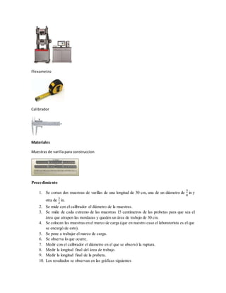 Flexometro
Calibrador
Materiales
Muestras de varilla para construccion
Procedimiento
1. Se cortan dos muestras de varillas de una longitud de 30 cm, una de un diámetro de
3
8
in y
otra de
1
2
in.
2. Se mide con el calibrador el diámetro de la muestras.
3. Se mide de cada extremo de las muestras 15 centímetros de las probetas para que sea el
área que atrapen las mordazas y queden un área de trabajo de 30 cm.
4. Se colocan las muestras en el marco de carga (que en nuestro caso el laboratorista es el que
se encargó de esto).
5. Se pone a trabajar el marco de carga.
6. Se observa lo que ocurre.
7. Medir con el calibrador el diámetro en el que se observó la ruptura.
8. Medir la longitud final del área de trabajo.
9. Medir la longitud final de la probeta.
10. Los resultados se observan en las gráficas siguientes
 