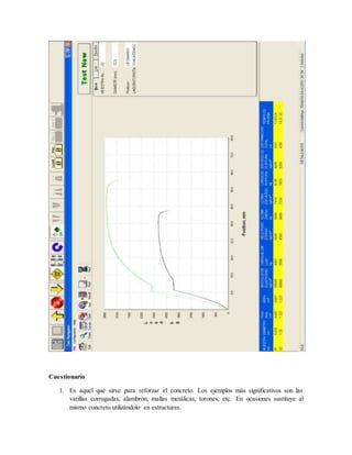Cuestionario
1. Es aquel que sirve para reforzar el concreto. Los ejemplos más significativos son las
varillas corrugadas, alambrón, mallas metálicas, torones, etc. En ocasiones sustituye al
mismo concreto utilizándolo en estructuras.
 