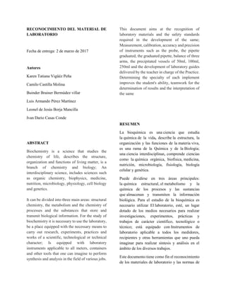 RECONOCIMIENTO DEL MATERIAL DE
LABORATORIO
Fecha de entrega: 2 de marzo de 2017
Autores
Karen Tatiana Vigüéz Peña
Camilo Castilla Molina
Buinder Brainer Bermúdez villar
Luis Armando Pérez Martínez
Leonel de Jesús Borja Mancilla
Ivan Dario Casas Conde
ABSTRACT
Biochemistry is a science that studies the
chemistry of life, describes the structure,
organization and functions of living matter, is a
branch of chemistry and biology; An
interdisciplinary science, includes sciences such
as organic chemistry, biophysics, medicine,
nutrition, microbiology, physiology, cell biology
and genetics.
It can be divided into three main areas: structural
chemistry, the metabolism and the chemistry of
processes and the substances that store and
transmit biological information. For the study of
biochemistry it is necessary to use the laboratory,
be a place equipped with the necessary means to
carry out research, experiments, practices and
works of a scientific, technological or technical
character; Is equipped with laboratory
instruments applicable to all meters, containers
and other tools that one can imagine to perform
synthesis and analysis in the field of various jobs.
This document aims at the recognition of
laboratory materials and the safety standards
required in the development of the same;
Measurement, calibration, accuracy and precision
of instruments such as the probe, the pipette
graduated, the graduated pipette, balance of three
arms, the precipitated vessels of 50ml, 100ml,
250ml and the development of laboratory guides
delivered by the teacher in charge of the Practice.
Determining the specialty of each implement
improves the student's ability, teamwork for the
determination of results and the interpretation of
the same
RESUMEN
La bioquímica es una ciencia que estudia
la química de la vida, describe la estructura, la
organización y las funciones de la materia viva,
es una rama de la Química y de la Biología;
una ciencia interdisciplinar, comprende ciencias
como la química orgánica, biofísica, medicina,
nutrición, microbiología, fisiología, biología
celular y genética.
Puede dividirse en tres áreas principales:
la química estructural, el metabolismo y la
química de los procesos y las sustancias
que almacenan y transmiten la información
biológica. Para el estudio de la bioquímica es
necesario utilizar El laboratorio, esté, un lugar
dotado de los medios necesarios para realizar
investigaciones, experimentos, prácticas y
trabajos de carácter científico, tecnológico o
técnico; está equipado con Instrumentos de
laboratorio aplicable a todos los medidores,
recipientes y otras herramientas que uno pueda
imaginar para realizar síntesis y análisis en el
ámbito de los diversos trabajos.
Este documento tiene como fin el reconocimiento
de los materiales de laboratorio y las normas de
 