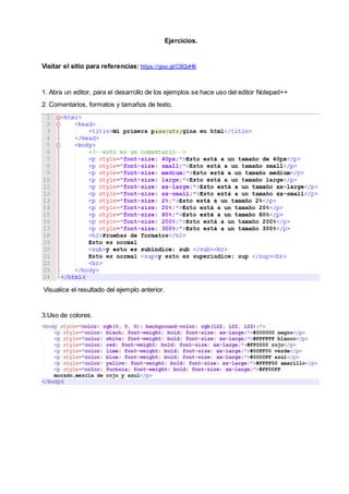 Ejercicios.
Visitar el sitio para referencias: https://goo.gl/C8QvH6
1. Abra un editor, para el desarrollo de los ejemplos se hace uso del editor Notepad++
2. Comentarios, formatos y tamaños de texto.
Visualice el resultado del ejemplo anterior.
3.Uso de colores.
 