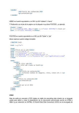 ASIDE es nuestro equivalente a un DIV con ID=”sidebar” o “barra”
Y finalizando con el pie de la pagina con la etiqueta muy obvia FOOTER , un ejemplo.
FOOTER es nuestro equivalente a un DIV con ID=”footer” o “pie”
Ahora veamos nuestro código completo:
CSS3
Hoja de estilo en cascada o CSS (siglas en inglés de cascading style sheets) es un lenguaje
usado para definir y crear la presentación de un documento estructurado escrito en HTML o
XML2 (y por extensión en XHTML). El World Wide Web Consortium (W3C) es el encargado de
 