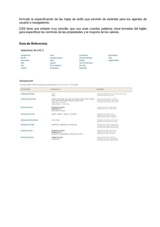 formular la especificación de las hojas de estilo que servirán de estándar para los agentes de
usuario o navegadores.
CSS tiene una sintaxis muy sencilla, que usa unas cuantas palabras clave tomadas del inglés
para especificar los nombres de las propiedades y la mayoría de los valores.
Guía de Referencia:
 